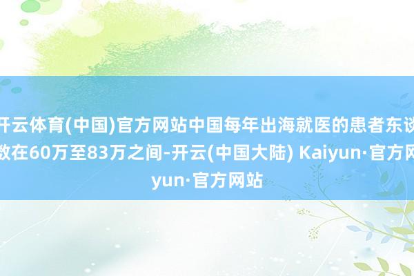 开云体育(中国)官方网站中国每年出海就医的患者东谈主数在60万至83万之间-开云(中国大陆) Kaiyun·官方网站