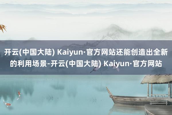 开云(中国大陆) Kaiyun·官方网站还能创造出全新的利用场景-开云(中国大陆) Kaiyun·官方网站