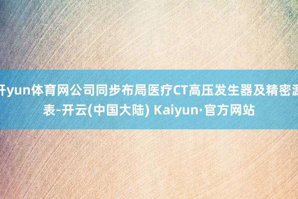 开yun体育网公司同步布局医疗CT高压发生器及精密源表-开云(中国大陆) Kaiyun·官方网站