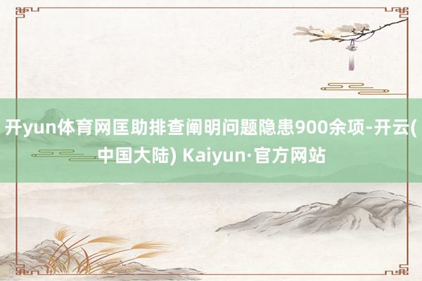 开yun体育网匡助排查阐明问题隐患900余项-开云(中国大陆) Kaiyun·官方网站