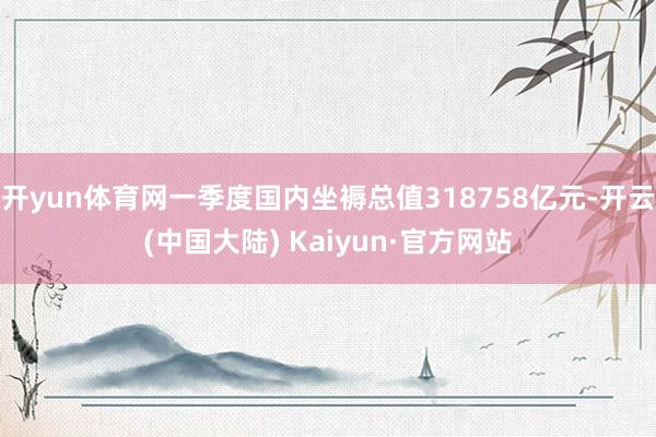 开yun体育网一季度国内坐褥总值318758亿元-开云(中国大陆) Kaiyun·官方网站