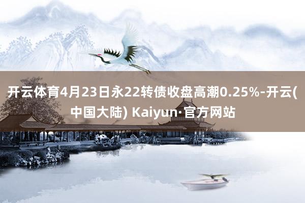 开云体育4月23日永22转债收盘高潮0.25%-开云(中国大陆) Kaiyun·官方网站
