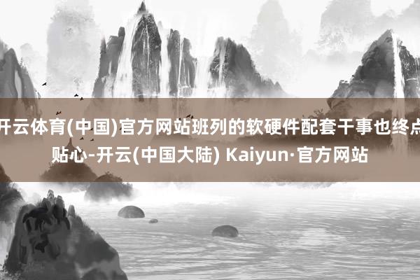 开云体育(中国)官方网站班列的软硬件配套干事也终点贴心-开云(中国大陆) Kaiyun·官方网站