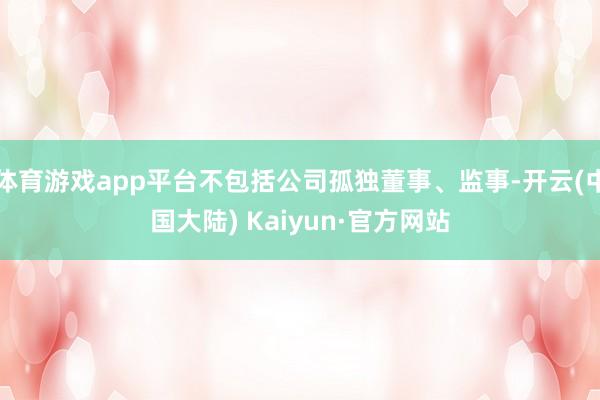 体育游戏app平台不包括公司孤独董事、监事-开云(中国大陆) Kaiyun·官方网站
