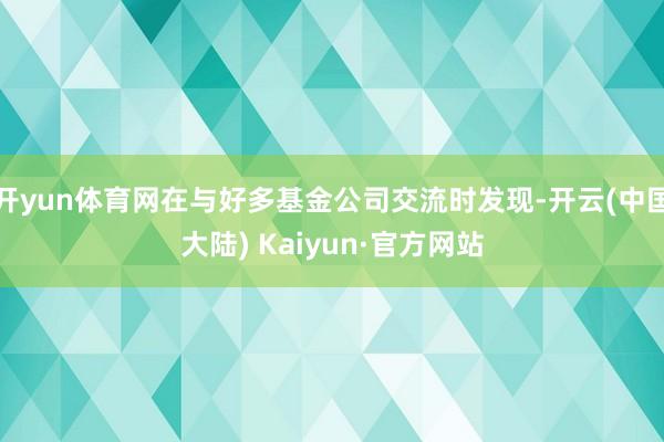 开yun体育网在与好多基金公司交流时发现-开云(中国大陆) Kaiyun·官方网站