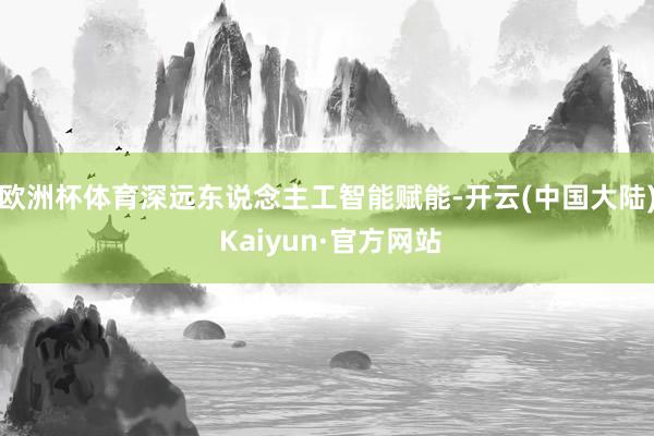 欧洲杯体育深远东说念主工智能赋能-开云(中国大陆) Kaiyun·官方网站
