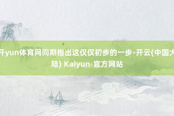 开yun体育网同期指出这仅仅初步的一步-开云(中国大陆) Kaiyun·官方网站