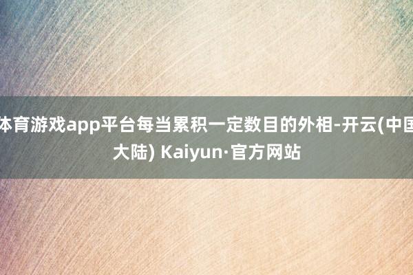 体育游戏app平台每当累积一定数目的外相-开云(中国大陆) Kaiyun·官方网站