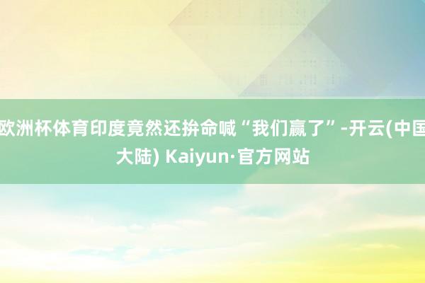 欧洲杯体育印度竟然还拚命喊“我们赢了”-开云(中国大陆) Kaiyun·官方网站