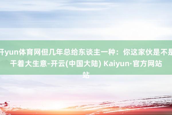 开yun体育网但几年总给东谈主一种：你这家伙是不是干着大生意-开云(中国大陆) Kaiyun·官方网站