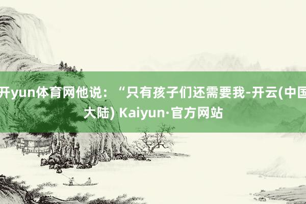 开yun体育网他说：“只有孩子们还需要我-开云(中国大陆) Kaiyun·官方网站