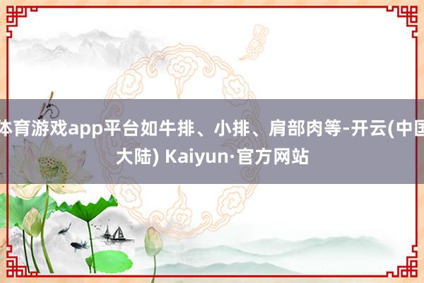 体育游戏app平台如牛排、小排、肩部肉等-开云(中国大陆) Kaiyun·官方网站
