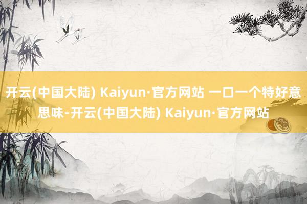 开云(中国大陆) Kaiyun·官方网站 一口一个特好意思味-开云(中国大陆) Kaiyun·官方网站