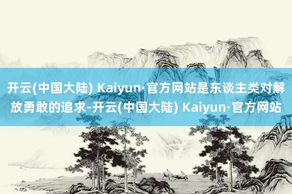 开云(中国大陆) Kaiyun·官方网站是东谈主类对解放勇敢的追求-开云(中国大陆) Kaiyun·官方网站