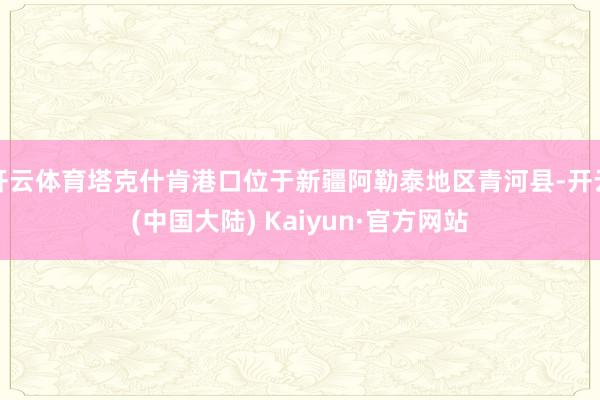 开云体育塔克什肯港口位于新疆阿勒泰地区青河县-开云(中国大陆) Kaiyun·官方网站