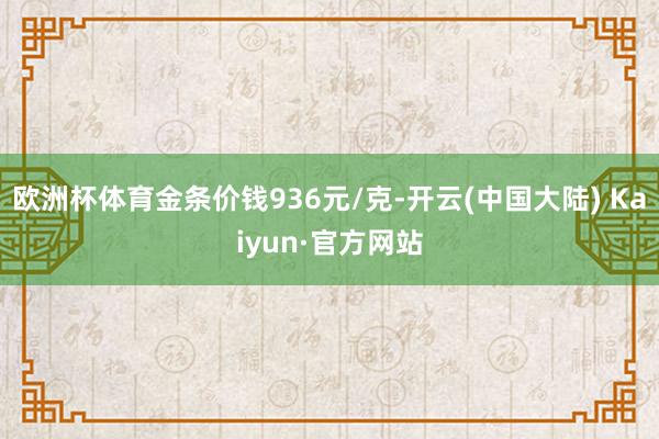 欧洲杯体育金条价钱936元/克-开云(中国大陆) Kaiyun·官方网站
