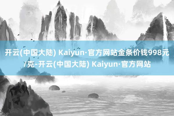 开云(中国大陆) Kaiyun·官方网站金条价钱998元/克-开云(中国大陆) Kaiyun·官方网站