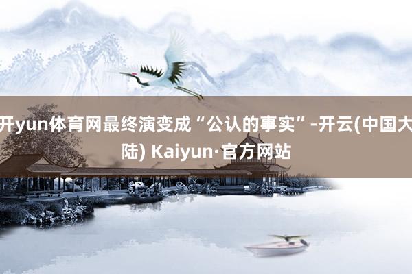 开yun体育网最终演变成“公认的事实”-开云(中国大陆) Kaiyun·官方网站