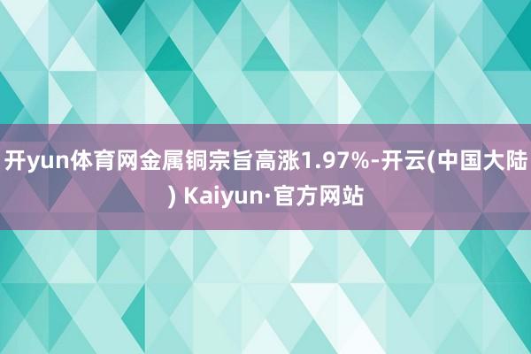 开yun体育网金属铜宗旨高涨1.97%-开云(中国大陆) Kaiyun·官方网站