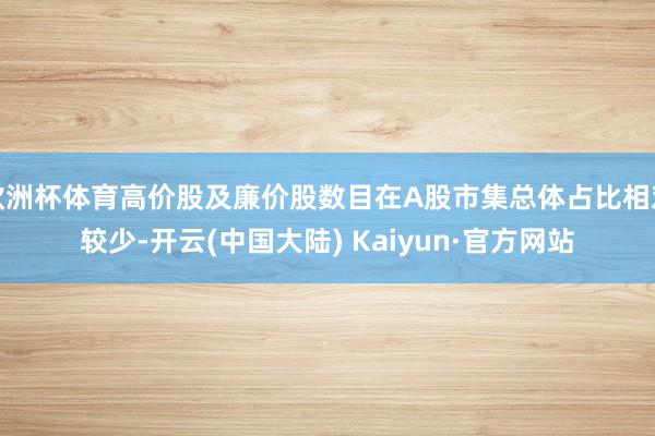 欧洲杯体育高价股及廉价股数目在A股市集总体占比相对较少-开云(中国大陆) Kaiyun·官方网站