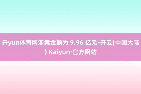 开yun体育网涉案金额为 9.96 亿元-开云(中国大陆) Kaiyun·官方网站