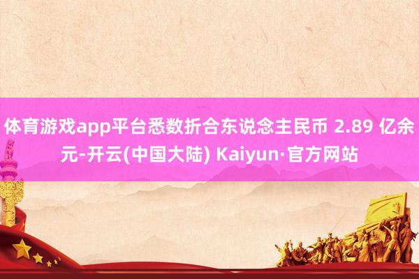 体育游戏app平台悉数折合东说念主民币 2.89 亿余元-开云(中国大陆) Kaiyun·官方网站