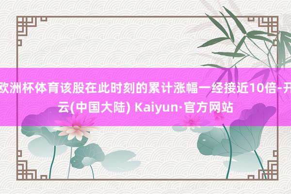 欧洲杯体育该股在此时刻的累计涨幅一经接近10倍-开云(中国大陆) Kaiyun·官方网站