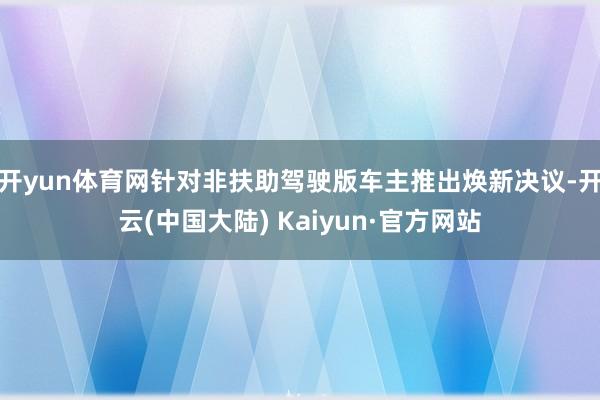 开yun体育网针对非扶助驾驶版车主推出焕新决议-开云(中国大陆) Kaiyun·官方网站