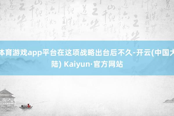 体育游戏app平台在这项战略出台后不久-开云(中国大陆) Kaiyun·官方网站