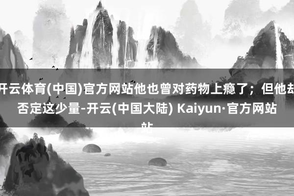开云体育(中国)官方网站他也曾对药物上瘾了；但他却否定这少量-开云(中国大陆) Kaiyun·官方网站