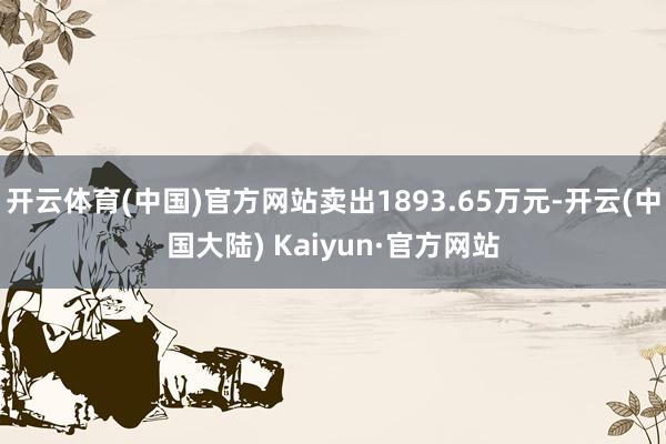 开云体育(中国)官方网站卖出1893.65万元-开云(中国大陆) Kaiyun·官方网站