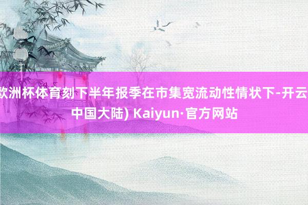 欧洲杯体育刻下半年报季在市集宽流动性情状下-开云(中国大陆) Kaiyun·官方网站