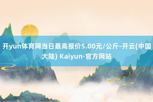 开yun体育网当日最高报价5.00元/公斤-开云(中国大陆) Kaiyun·官方网站