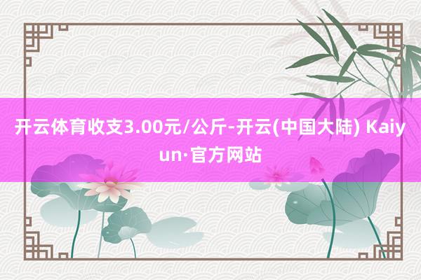 开云体育收支3.00元/公斤-开云(中国大陆) Kaiyun·官方网站
