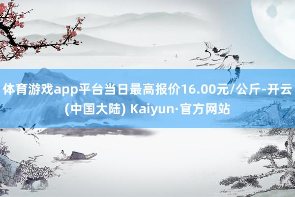 体育游戏app平台当日最高报价16.00元/公斤-开云(中国大陆) Kaiyun·官方网站
