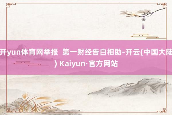 开yun体育网举报  第一财经告白相助-开云(中国大陆) Kaiyun·官方网站