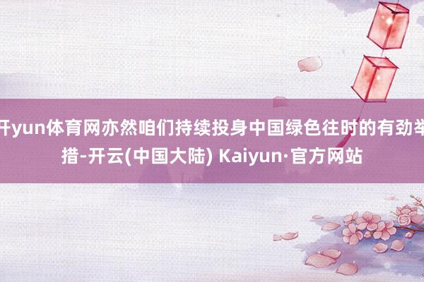 开yun体育网亦然咱们持续投身中国绿色往时的有劲举措-开云(中国大陆) Kaiyun·官方网站
