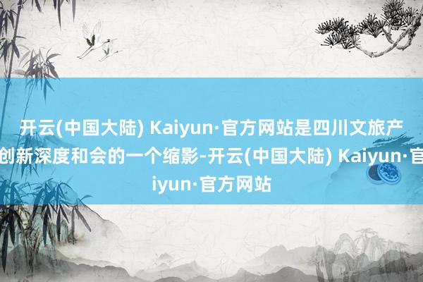 开云(中国大陆) Kaiyun·官方网站是四川文旅产业欺压创新深度和会的一个缩影-开云(中国大陆) Kaiyun·官方网站