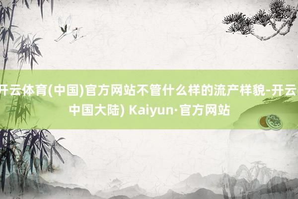 开云体育(中国)官方网站不管什么样的流产样貌-开云(中国大陆) Kaiyun·官方网站