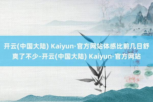 开云(中国大陆) Kaiyun·官方网站体感比前几日舒爽了不少-开云(中国大陆) Kaiyun·官方网站