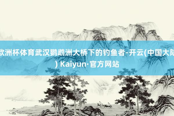 欧洲杯体育武汉鹦鹉洲大桥下的钓鱼者-开云(中国大陆) Kaiyun·官方网站
