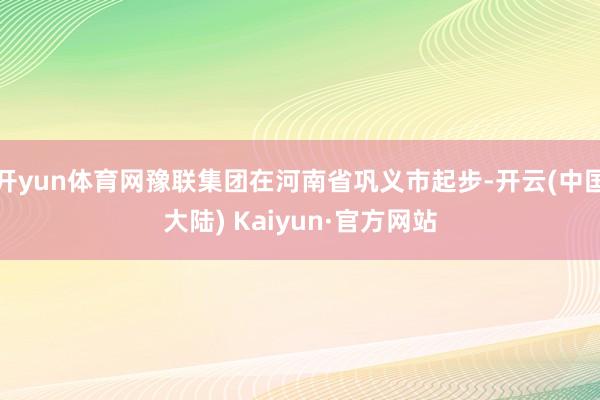 开yun体育网豫联集团在河南省巩义市起步-开云(中国大陆) Kaiyun·官方网站