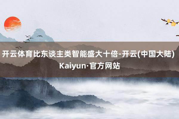 开云体育比东谈主类智能盛大十倍-开云(中国大陆) Kaiyun·官方网站