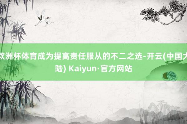 欧洲杯体育成为提高责任服从的不二之选-开云(中国大陆) Kaiyun·官方网站