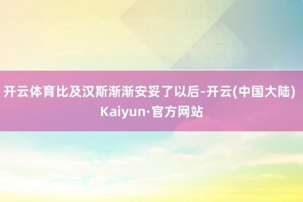 开云体育比及汉斯渐渐安妥了以后-开云(中国大陆) Kaiyun·官方网站