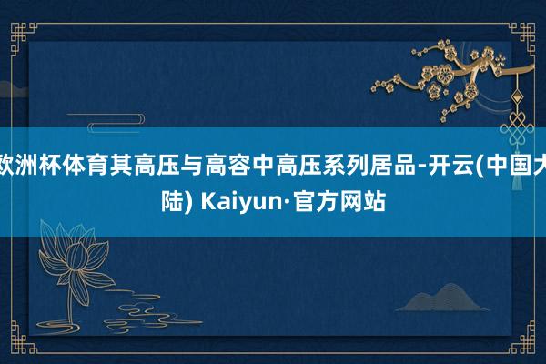 欧洲杯体育其高压与高容中高压系列居品-开云(中国大陆) Kaiyun·官方网站