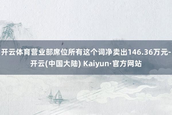 开云体育营业部席位所有这个词净卖出146.36万元-开云(中国大陆) Kaiyun·官方网站