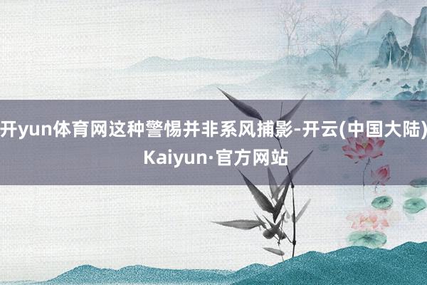 开yun体育网这种警惕并非系风捕影-开云(中国大陆) Kaiyun·官方网站