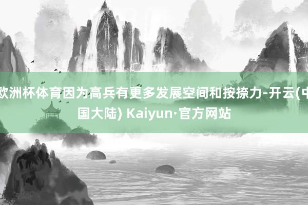 欧洲杯体育因为高兵有更多发展空间和按捺力-开云(中国大陆) Kaiyun·官方网站