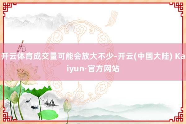 开云体育成交量可能会放大不少-开云(中国大陆) Kaiyun·官方网站